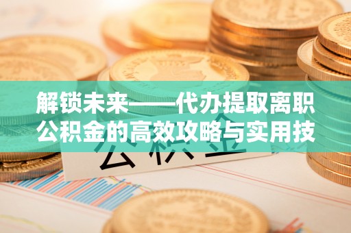 饶阳解锁未来——代办提取离职公积金的高效攻略与实用技巧