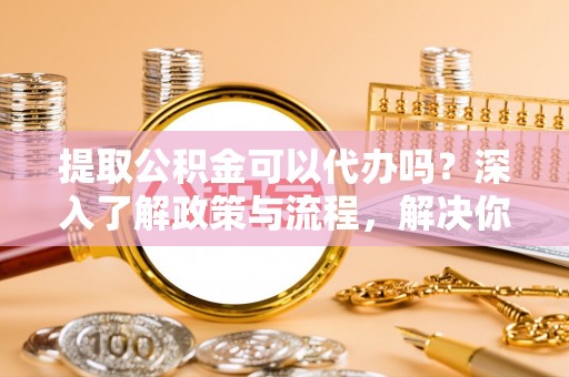 饶阳提取公积金可以代办吗？深入了解政策与流程，解决你的疑问