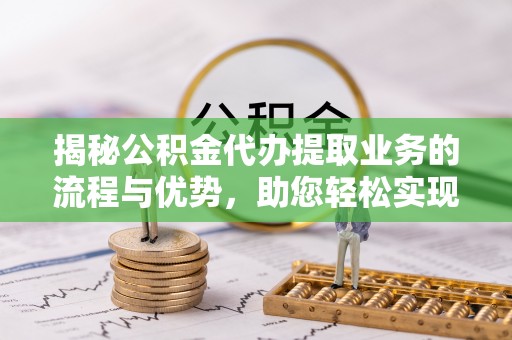 饶阳揭秘公积金代办提取业务的流程与优势，助您轻松实现资金利用最大化