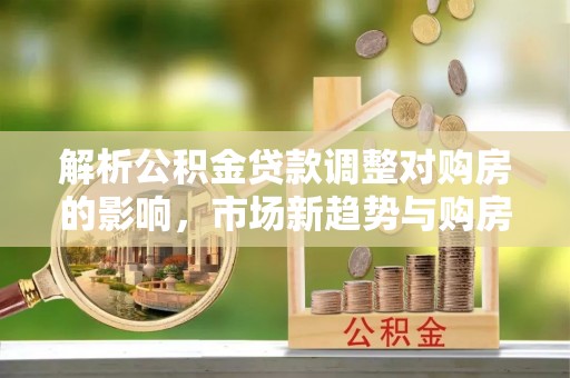 饶阳解析公积金贷款调整对购房的影响，市场新趋势与购房者策略
