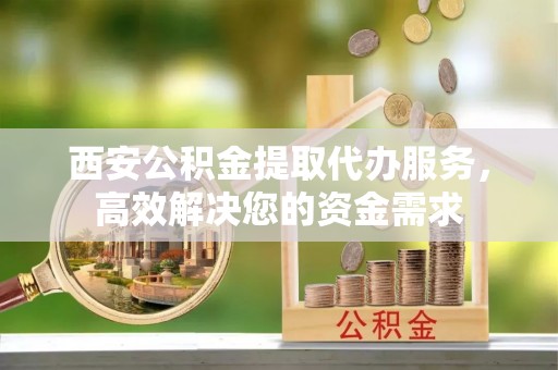饶阳西安公积金提取代办服务，高效解决您的资金需求