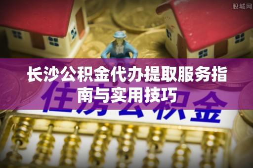 饶阳长沙公积金代办提取服务指南与实用技巧