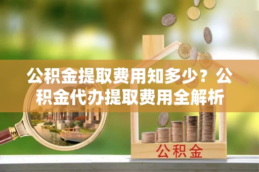 饶阳公积金提取费用知多少？公积金代办提取费用全解析