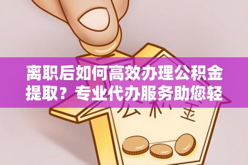 饶阳离职后如何高效办理公积金提取？专业代办服务助您轻松搞定