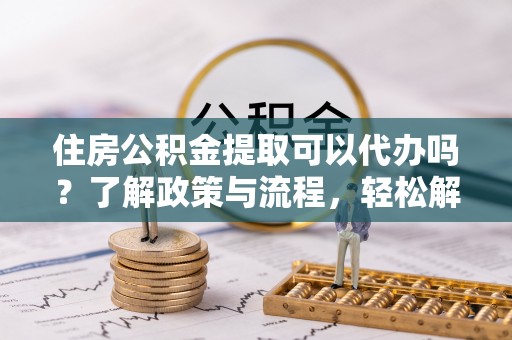 饶阳住房公积金提取可以代办吗？了解政策与流程，轻松解决疑问