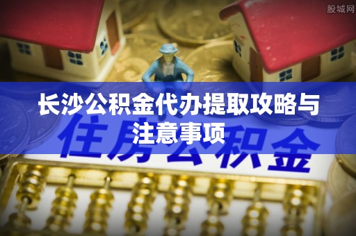 饶阳长沙公积金代办提取攻略与注意事项