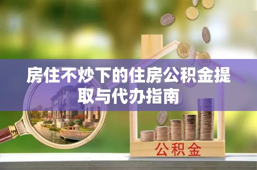 饶阳房住不炒下的住房公积金提取与代办指南