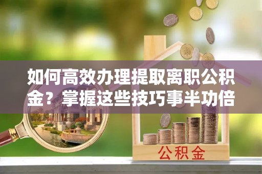 饶阳如何高效办理提取离职公积金？掌握这些技巧事半功倍