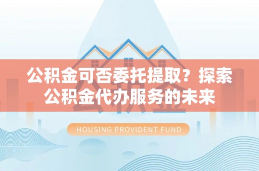 饶阳公积金可否委托提取？探索公积金代办服务的未来