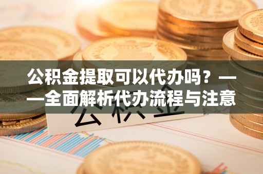 饶阳公积金提取可以代办吗？——全面解析代办流程与注意事项