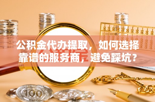饶阳公积金代办提取，如何选择靠谱的服务商，避免踩坑？